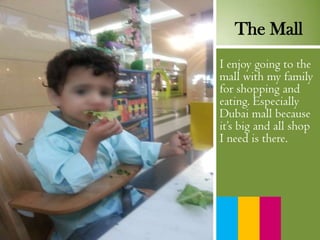 I enjoy going to the
mall with my family
for shopping and
eating. Especially
Dubai mall because
it’s big and all shop
I need is there.
The Mall
 