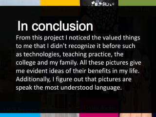 HCT Journey
My TP Place
Technologies
Social Life
From this project I noticed the valued things
to me that I didn't recognize it before such
as technologies, teaching practice, the
college and my family. All these pictures give
me evident ideas of their benefits in my life.
Additionally, I figure out that pictures are
speak the most understood language.
In conclusion
 