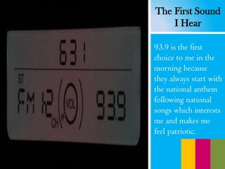 93.9 is the first
choice to me in the
morning because
they always start with
the national anthem
following national
songs which interests
me and makes me
feel patriotic.
The First Sound
I Hear
 