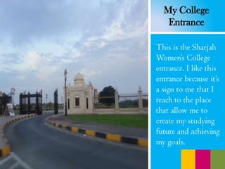 This is the Sharjah
Women’s College
entrance. I like this
entrance because it’s
a sign to me that I
reach to the place
that allow me to
create my studying
future and achieving
my goals.
My College
Entrance
 