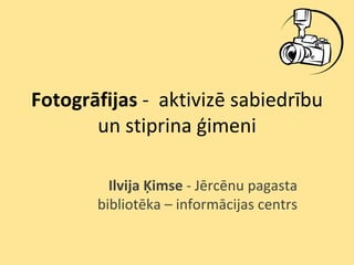 Fotogrāfijas - aktivizē sabiedrību
       un stiprina ģimeni

         Ilvija Ķimse - Jērcēnu pagasta
       bibliotēka – informācijas centrs
 