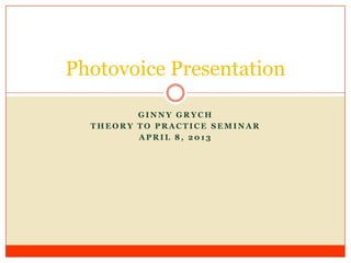 Photovoice Presentation

         GINNY GRYCH
  THEORY TO PRACTICE SEMINAR
         APRIL 8, 2013
 