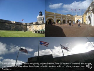 -
Ethnicity – Puerto Rico where my family originally came from (El Morro – The Fort). Since I was
born here I am a Nuyorican. Born in NY, raised in the Puerto Rican culture, customs, and
Traditions.
 