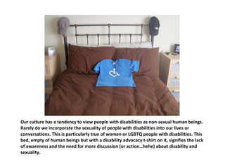 Our culture has a tendency to view people with disabilities as non-sexual human beings. Rarely do we incorporate the sexuality of people with disabilities into our lives or conversations. This is particularly true of women or LGBTQ people with disabilities. This bed, empty of human beings but with a disability advocacy t-shirt on it, signifies the lack of awareness and the need for more discussion (or action…hehe) about disability and sexuality.  