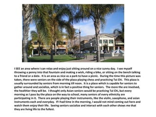 I SEE an area where I can relax and enjoy just sitting around on a nice sunny day.  I see myself throwing a penny into that fountain and making a wish, riding a bike, or sitting on the bench talking to a friend or a date.  It is an area as nice as a park to have a picnic.  During the time this picture was taken, there were seniors on the side of the plaza playing chess and practicing Tai Chi.  This plaza is usually surrounded by seniors from morning till noon.  It is a place which is capable for seniors to gather around and socialize, which is in fact a positive thing for seniors.  The more the are involved, the healthier they will be.  I thought only Asian seniors would be practicing Tai Chi, but every morning as I pass by the plaza on the way to school, many seniors of every ethnicity are participating in it.  There are people playing their instruments, like the violin, saxophone, and asian instruments each and everyday.  If I had time in the morning, I would not mind coming out here and watch them enjoy their life.  Seeing seniors socialize and interact with each other shows me that they are living life to the fullest.  