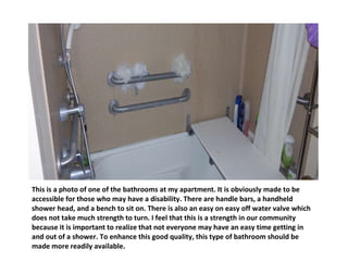 This is a photo of one of the bathrooms at my apartment. It is obviously made to be accessible for those who may have a disability. There are handle bars, a handheld shower head, and a bench to sit on. There is also an easy on easy off water valve which does not take much strength to turn. I feel that this is a strength in our community because it is important to realize that not everyone may have an easy time getting in and out of a shower. To enhance this good quality, this type of bathroom should be made more readily available. 