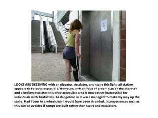 LOOKS ARE DECEIVING with an elevator, escalator, and stairs this light rail station appears to be quite accessible. However, with an “out of order” sign on the elevator and a broken escalator this once accessible area is now rather inaccessible for individuals with disabilities. As dangerous as it was I managed to make my way up the stairs. Had I been in a wheelchair I would have been stranded. Inconveniences such as this can be avoided if ramps are built rather than stairs and escalators. 