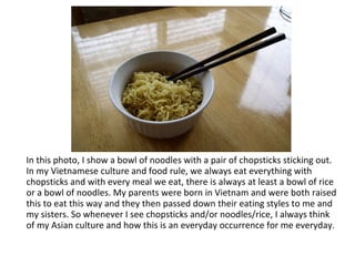 In this photo, I show a bowl of noodles with a pair of chopsticks sticking out. In my Vietnamese culture and food rule, we always eat everything with chopsticks and with every meal we eat, there is always at least a bowl of rice or a bowl of noodles. My parents were born in Vietnam and were both raised this to eat this way and they then passed down their eating styles to me and my sisters. So whenever I see chopsticks and/or noodles/rice, I always think of my Asian culture and how this is an everyday occurrence for me everyday. 