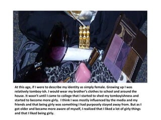 At this age, if I were to describe my identity as simply female. Growing up I was relatively tomboy-ish. I would wear my brother’s clothes to school and around the house. It wasn’t until I came to college that I started to shed my tomboyishness and started to become more girly.  I think I was mostly influenced by the media and my friends and that being girly was something I had purposely stayed away from. But as I got older and became more aware of myself, I realized that I liked a lot of girly things and that I liked being girly.  