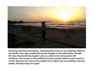 Exercising, Exploring, and Enjoying… Being physically active is a very important aspect of my identity. Years ago a weight training class changed my life substantially. Through this class I discovered how capable I truly am, which in turn led to greater self-confidence. This increase in self-confidence has had a positive effect on every aspect of my life. My passion for exercise has enabled me to explore new surroundings, meet new people, and enjoy living once again! 