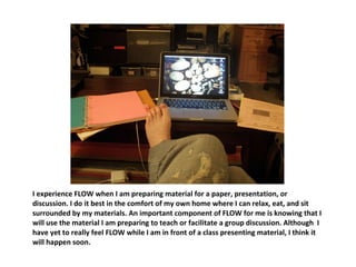 I experience FLOW when I am preparing material for a paper, presentation, or discussion. I do it best in the comfort of my own home where I can relax, eat, and sit surrounded by my materials. An important component of FLOW for me is knowing that I will use the material I am preparing to teach or facilitate a group discussion. Although  I have yet to really feel FLOW while I am in front of a class presenting material, I think it will happen soon.  