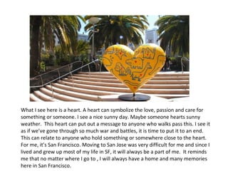 What I see here is a heart. A heart can symbolize the love, passion and care for something or someone. I see a nice sunny day. Maybe someone hearts sunny weather.   This heart can put out a message to anyone who walks pass this. I see it as if we’ve gone through so much war and battles, it is time to put it to an end.  This can relate to anyone who hold something or somewhere close to the heart. For me, it’s San Francisco. Moving to San Jose was very difficult for me and since I lived and grew up most of my life in SF, it will always be a part of me.  It reminds me that no matter where I go to , I will always have a home and many memories here in San Francisco. 