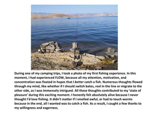 During one of my camping trips, I took a photo of my first fishing experience. In this moment, I had experienced FLOW, because all my attention, motivation, and concentration was fixated in hopes that I  better  catch a fish. Numerous thoughts flowed through my mind, like whether if I should switch bates, reel in the line or migrate to the other side, as I was immensely intrigued. All these thoughts contributed to my ‘state of pleasure’ during this exciting moment. I honestly felt absolutely alive because I never thought I’d love fishing. It didn’t matter if I smelled awful, or had to touch worms because in the end, all I wanted was to catch a fish. As a result, I caught a few thanks to my willingness and eagerness.  