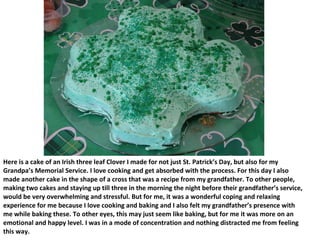 Here is a cake of an Irish three leaf Clover I made for not just St. Patrick’s Day, but also for my Grandpa’s Memorial Service. I love cooking and get absorbed with the process. For this day I also made another cake in the shape of a cross that was a recipe from my grandfather. To other people, making two cakes and staying up till three in the morning the night before their grandfather’s service, would be very overwhelming and stressful. But for me, it was a wonderful coping and relaxing experience for me because I love cooking and baking and I also felt my grandfather’s presence with me while baking these. To other eyes, this may just seem like baking, but for me it was more on an emotional and happy level. I was in a mode of concentration and nothing distracted me from feeling this way.  