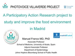 Manuel Franco MD, PhD
Associate Professor
School of Medicine, University of Alcala, Spain
Adjunct Associate Professor
Department of Epidemiology
Johns Hopkins Bloomberg School of Public Health
A Participatory Action Research project to
study and improve the food environment
in Madrid
PHOTOVOICE VILLAVERDE PROJECT
 