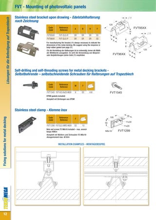 FVT - Mounting of photovoltaic panels

                                                                               Stainless steel bracket upon drawing - Edelstahlhalterung                                                               7
                                Lösungen für die Befestigung auf Trapezblech


                                                                               nach Zeichnung
                                                                                                                                                                                120
                                                                                                      Code          Reference
                                                                                                                                       A         B        H        F                                           FVT95XX
                                                                                                      Code          Referenz
                                                                                                                                                                                                       H
                                                                                                                                                                                                                          7
                                                                                                    FVT95XX        FVT-SLG-R           SR       SR       SR       SS
                                                                                                                                                                                      B
                                                                                                    FVT96XX        FVT-SLG-P           SR       SR       SR       SS
                                                                                                                                                                                      A
                                                                                                    For manufacturing the bracket, it’s always necessary to indicate the                      H
                                                                                                    dimensions of the metal decking. We suggest using the neoprene or
                                                                                                    butyl rubber gasket (see page 21)
                                                                                                    Für die Herstellung der Halterungen ist es notwendig, immer die Maße                                            120
                                                                                                    der Wellbleche anzugeben. Es wird die Verwendung von Neopren-                                          B
                                                                                                    oder Butyldichtungen (siehe Seite 21) empfohlen                                   FVT96XX
                                                                                                                                                                                                           A




                                                                               Self-drilling and self-threading screws for metal decking brackets -
                                                                               Selbstbohrende – selbstschneidende Schrauben für Halterungen auf Trapezblech

                                                                                                      Code          Reference
                                                                                                                                       M         F
                                                                                                      Code          Referenz

                                                                                                    FVT1545 FVT-VLG-6x25-INOX           6       SS       100                    FVT1545
                                                                                                    EPDM gaskets included)
                                                                                                    Komplett mit Dichtungen aus EPDM




                                                                               Stainless steel clamp - Klemme Inox
                                                                                                                                                                                                  35
                                                                                                                                                                                100
Fixing solutions for metal decking




                                                                                                      Code          Reference
                                                                                                                                        F
                                                                                                      Code          Referenz
                                                                                                                                                                           50                   11x30
                                                                                                    FVT1299 FVT-SLG-MRS-INOX           SS        10                                          11x20
                                                                                                    Nuts and screws TE M8x16 included – max. wrench
                                                                                                    torque 40N/m                                                           M8x16          FVT1299
                                                                                                    Komplett mit Muttern und Schrauben TE M8x16-
                                                                                                    Anzugsmoment max. 40 N/m


                                                                                                                  INSTALLATION EXAMPLES - MONTAGEBEISPIEL




 12
 