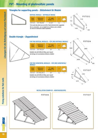 FVT - Mounting of photovoltaic panels
                                                                                Triangles for supporting panels - Stützdreieck für Module
                             Lösungen für die Befestigung auf einem Flachdach



                                                                                                      VERTICAL MODULE - VERTIKALES MODUL
                                                                                                                                                                                                   FVT1513
                                                                                                         Code         Reference             “A” angle
                                                                                                         Code         Referenz              Winkel "A"
                                                                                                                                                                 F                              1100
                                                                                                                                                                               750
                                                                                                       FVT1513       FVT-TRG-RR               25-30°            AL         1
                                                                                                      To be used only where you can drill or fixed (chemical shim suggested)
                                                                                                      Nur zu verwenden , wo es möglich ist, zu Bohren und zu Dübeln
                                                                                                      (es wird ein chemischer Dübel empfohlen)                                         1000
                                                                                                                                                                                                              300




                                                                                Double triangle - Doppeldreieck

                                                                                                      FOR TWO VERTICAL MODULES - FÜR ZWEI VERTIKALE MODULE                                             FVT1514
                                                                                                         Code         Reference             “A” angle
                                                                                                                                                                 F
                                                                                                         Code         Referenz              Winkel "A"
                                                                                                                                                                               1680                    2800
                                                                                                       FVT1514       FVT-TRG-DP                 30°             AL         1
                                                                                                      Available only with different tilting, upon request
                                                                                                      Auf Anfrage mit verschiedenen Winkeln erhältlich



                                                                                                                                                                                         2430

                                                                                                      FOR TWO HORIZONTAL MODULES - FÜR ZWEI HORIZONTALE                                                             300
                                                                                                      MODULE
                                                                                                         Code         Reference             “A” angle
                                                                                                                                                                 F
                                                                                                         Code         Referenz              Winkel "A"
                                                                                                                                                                                                       FVT1517
                                                                                                       FVT1517      FVT-TRG-DP-O                30°             AL         1
                                                                                                                                                                                 890              1850
                                                                                                      Available only with different tilting, upon request
                                                                                                      Auf Anfrage mit verschiedenen Winkeln erhältlich
Fixing solutions for flat roofs




                                                                                                                                                                                        1670




                                                                                                                    INSTALLATION EXAMPLES - MONTAGEBEISPIEL

                                                                                                                              FVT1514                                                                  FVT1517




16
 
