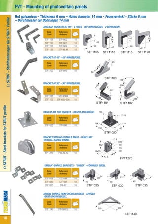 FVT - Mounting of photovoltaic panels
                                                                           Hot galvanizes – Thickness 6 mm – Holes diameter 14 mm - Feuerverzinkt - Stärke 6 mm
                           Ω STRUT - Stahlhalterungen für STRUT- Profile


                                                                           – Durchmesser der Bohrungen 14 mm
                                                                                             ANGULAR BRACKETS AT 90° - 2 HOLES - 90° WINKELBÜGEL - 2 BOHRUNGEN
                                                                                               Code       Reference
                                                                                               Code       Referenz
                                                                                                                                                                                            102                102
                                                                                              STF1105     STF-WL2      10                                        98
                                                                                              STF1110     STF-WL3      10                      48

                                                                                              STF1115     STF-WL4      10                 50                                                 86
                                                                                                                                                                  47                                     87
                                                                                              STF1120    STF-WL4R      10
                                                                                                                                 STF1105                  STF1110                STF1115                STF1120
                                                                                             BRACKET AT 45° - 45° WINKELBÜGEL

                                                                                               Code       Reference                                               45
                                                                                               Code       Referenz
                                                                                                                                               75
                                                                                              STF1100     STF-W45      10
                                                                                                                                     58

                                                                                                                                                          STF1100                60
                                                                                             BRACKET AT 30° - 30° WINKELBÜGEL
                                                                                                                                           130                                   100
                                                                                               Code       Reference
                                                                                               Code       Referenz                                               60

                                                                                              STF1101    STF-W30A      10                                                       75
                                                                                                                                               130
                                                                                              STF1102   STF-W30-90A    10                                                                         100
                                                                                                                                               STF1101                           STF1102
Ω STRUT - Steel brackets for STRUT profile




                                                                                             BASIC PLATE FOR BRACKET - BASISPLATTENBÜGEL         100
                                                                                                                                                                                      19
                                                                                               Code       Reference
                                                                                               Code       Referenz
                                                                                                                                           114                                        114
                                                                                              STF1050     STF-B41      10
                                                                                                                                                150                            150

                                                                                                                                                          STF1050
                                                                                             BRACKET WITH ADJUSTABLE ANGLE - BÜGEL MIT
                                                                                             VERSTELLBAREM WINKEL                                                          9
                                                                                                                                                                               0-90
                                                                                               Code       Reference                                 132                          60
                                                                                               Code       Referenz                                                               45
                                                                                                                                           11x15                                 30
                                                                                              FVT1270    FVS-AV-ZC     10                                             93
                                                                                                                                                          47.5
                                                                                                                                                                                 FVT1270

                                                                                             “OMEGA”-SHAPED BRACKETS - "OMEGA" - FÖRMIGER BÜGEL

                                                                                               Code       Reference
                                                                                               Code       Referenz
                                                                                                                                               137                               137
                                                                                              STF1025     STF-041      10                                                                                     137
                                                                                              STF1030     STF-021      10       40                               40                               40
                                                                                              STF1035     STF-82       10        STF1025                          STF1030                          STF1035

                                                                                             ARROW-SHAPED REINFORCING BRACKET - SPITZER
                                                                                             VERSTÄRKUNGSBÜGEL
                                                                                               Code       Reference
                                                                                               Code       Referenz
                                                                                                                                                300                            300
                                                                                              STF1140    STF-SR300     10
                                                                                                                                                                                        STF1140
      18
 