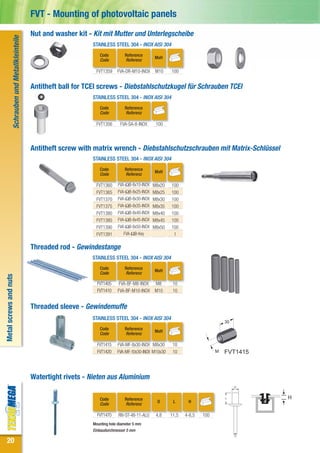 FVT - Mounting of photovoltaic panels
                                                    Nut and washer kit - Kit mit Mutter und Unterlegscheibe
                   Schrauben und Metallkleinteile


                                                                         STAINLESS STEEL 304 - INOX AISI 304
                                                                            Code          Reference
                                                                                                          MxH
                                                                            Code          Referenz

                                                                          FVT1359     FVA-DR-M10-INOX      M10    100


                                                    Antitheft ball for TCEI screws - Diebstahlschutzkugel für Schrauben TCEI
                                                                         STAINLESS STEEL 304 - INOX AISI 304
                                                                            Code          Reference
                                                                            Code          Referenz

                                                                          FVT1356       FVA-SA-8-INOX      100




                                                    Antitheft screw with matrix wrench - Diebstahlschutzschrauben mit Matrix-Schlüssel
                                                                         STAINLESS STEEL 304 - INOX AISI 304
                                                                            Code          Reference
                                                                                                          MxH
                                                                            Code          Referenz

                                                                          FVT1360      FVA-ΩB-8x10-INOX   M8x20   100
                                                                          FVT1365      FVA-ΩB-8x25-INOX   M8x25   100
                                                                          FVT1370      FVA-ΩB-8x30-INOX   M8x30   100
                                                                          FVT1375      FVA-ΩB-8x35-INOX   M8x35   100
                                                                          FVT1380      FVA-ΩB-8x40-INOX   M8x40   100
                                                                          FVT1385      FVA-ΩB-8x45-INOX   M8x45   100
                                                                          FVT1390      FVA-ΩB-8x50-INOX   M8x50   100
                                                                          FVT1391         FVA-ΩB-Key               1

                                                    Threaded rod - Gewindestange
                                                                         STAINLESS STEEL 304 - INOX AISI 304
                                                                            Code          Reference
                                                                                                          MxH
                                                                            Code          Referenz
Metal screws and nuts




                                                                           FVT1405     FVA-BF-M8-INOX     M8       10
                                                                           FVT1410    FVA-BF-M10-INOX     M10      10


                                                    Threaded sleeve - Gewindemuffe
                                                                         STAINLESS STEEL 304 - INOX AISI 304
                                                                                                                                           30
                                                                            Code          Reference
                                                                                                          MxH
                                                                            Code          Referenz

                                                                           FVT1415    FVA-MF-8x30-INOX M8x30       10
                                                                           FVT1420    FVA-MF-10x30-INOX M10x30     10                  M   FVT1415



                                                    Watertight rivets - Nieten aus Aluminium

                                                                            Code          Reference                                                  H
                                                                                                           D       L      H
                                                                            Code          Referenz

                                                                           FVT1470     RIV-ST-48-11-ALU    4,8    11,5   4-6,5   100
                                                                         Mounting hole diameter 5 mm
                                                                         Einbaudurchmesser 5 mm

20
 