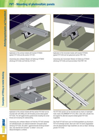 Befestigungsbeispiele auf Trapezblech   FVT - Mounting of photovoltaic panels




                                                                          Application of the vertical module with bracket FVT96XX              Application of the horizontal module with bracket FVT95XX
                                                                          (gasket FVT1530) and Alu section FVT1001.                            (gasket FVT1530) and hot galvanized section PRF1195.

                                                                          Anwendung des vertikalen Moduls mit Halterung FVT96XX                Anwendung des horizontalen Moduls mit Halterung FVT95XX
                                                                          (Dichtung FVT1530) und Profil Alu FVT1001.                           (Dichtung FVT1530) und feuerverzinktes Profil PRF1195
Examples of fitting on metal decking




                                                                          Application of the vertical module with Alu section FVT1002 can be   The FVT1002 section can be mounted also by means of watertight
                                                                          mounted with self-drilling and self-threading screws (Butyl gasket   rivets made of ALUMINIUM FVT1470. After a start with a double rivet,
                                                                          FVT1550). The self-agglomerating gasket tends kneading the screw     we suggest the alternate sequence (Butyl gasket FVT1550
                                                                          thread and increasing the waterproofing.                             suggested).

                                                                          Anwendung des vertikalen Moduls mit Profil Alu FVT1002 befestigt     Das Profil FVT1002 kann auch mit Dichtungsdübeln aus Aluminium
                                                                          mit selbstbohrenden und selbstschneidenden Schrauben (Butyl-         FVT1470 befestigt werden. Nach dem Start mit einem Doppeldübel
                                                                          Dichtung FVT1550). Die selbst- agglomerierende Dichtung tendiert     wird die abwechselnde Folge empfohlen (es wird zur Butyl- Dichtung
                                                                          dazu, das Gewinde der Schraube “zu kleben” und so die                geraten FVT1550).
                                                                          Wasserdichtigkeit zu erhöhen.


 26
 