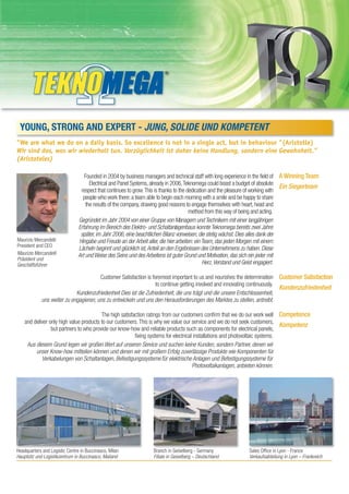 YOUNG, STRONG AND EXPERT - JUNG, SOLIDE UND KOMPETENT
"We are what we do on a daily basis. So excellence is not in a single act, but in behaviour "(Aristotle)
Wir sind das, was wir wiederholt tun. Vorzüglichkeit ist daher keine Handlung, sondern eine Gewohnheit.”
(Aristoteles)

                                   Founded in 2004 by business managers and technical staff with long experience in the field of A Winning Team
                                      Electrical and Panel Systems, already in 2006, Teknomega could boast a budget of absolute
                                                                                                                                   Ein Siegerteam
                                 respect that continues to grow. This is thanks to the dedication and the pleasure of working with
                                  people who work there: a team able to begin each morning with a smile and be happy to share
                                    the results of the company, drawing good reasons to engage themselves with heart, head and
                                                                                        method from this way of being and acting.
                                Gegründet im Jahr 2004 von einer Gruppe von Managern und Technikern mit einer langjährigen
                                Erfahrung im Bereich des Elektro- und Schaltanlagenbaus konnte Teknomega bereits zwei Jahre
                                 später, im Jahr 2006, eine beachtlichen Bilanz vorweisen, die stetig wächst. Dies alles dank der
Maurizio Mercandelli            Hingabe und Freude an der Arbeit aller, die hier arbeiten: ein Team, das jeden Morgen mit einem
President and CEO
                                Lächeln beginnt und glücklich ist, Anteil an den Ergebnissen des Unternehmens zu haben. Diese
Maurizio Mercandelli            Art und Weise des Seins und des Arbeitens ist guter Grund und Motivation, das sich ein jeder mit
Präsident und
Geschäftsführer                                                                                Herz, Verstand und Geist engagiert.

                                       Customer Satisfaction is foremost important to us and nourishes the determination Customer Satisfaction
                                                                  to continue getting involved and innovating continuously.
                                                                                                                            Kundenzufriedenheit
                            Kundenzufriedenheit Dies ist die Zufriedenheit, die uns trägt und die unsere Entschlossenheit,
            uns weiter zu engagieren, uns zu entwickeln und uns den Herausforderungen des Marktes zu stellen, antreibt.

                                         The high satisfaction ratings from our customers confirm that we do our work well Competence
    and deliver only high value products to our customers. This is why we value our service and we do not seek customers,
                                                                                                                               Kompetenz
                 but partners to who provide our know-how and reliable products such as components for electrical panels,
                                                         fixing systems for electrical installations and photovoltaic systems.
     Aus diesem Grund legen wir großen Wert auf unseren Service und suchen keine Kunden, sondern Partner, denen wir
         unser Know-how mitteilen können und denen wir mit großem Erfolg zuverlässige Produkte wie Komponenten für
            Verkabelungen von Schaltanlagen, Befestigungssysteme für elektrische Anlagen und Befestigungssysteme für
                                                                                      Photovoltaikanlagen, anbieten können.




Headquarters and Logistic Centre in Buccinasco, Milan              Branch in Geiselberg - Germany               Sales Office in Lyon - France
Hauptsitz und Logistikzentrum in Buccinasco, Mailand               Filiale in Geiselberg – Deutschland          Verkaufsabteilung in Lyon – Frankreich
 