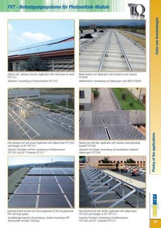 FVT - Befestigungssysteme für Photovoltaik-Module




                                                                                                                                                                          Fotos von Anwendungen
Sloping roof- asbestos recovery. Application with mill screws for wood     Metal decking roof. Application with brackets as per drawing
FVT1315                                                                    FVT95XX
Spitzdach. Anwendung mit Holzschrauben FVT1315                             Wellblechdach. Anwendung mit Halterungen nach Maß FVT95XX




                                                                                                                                                  Photos of the applications
Flat industrial roof with gravel. Application with ballast tanks FVT1455   Sloping roof with tiles. Application with stainless steel adjustable
and triangles at 30° FVT1511                                               bracket FVT1256.
Industrie-Flachdach mit Kies. Anwendung mit Betonwannen                    Spitzdach mit Ziegeln. Anwendung mit verstellbaren Edelstahl-
FVT1455 und 30°- Dreiecke FVT1511                                          Halterungen FVT1256




Industrial sheath arched roof. Direct application of the hot galvanized    Flat industrial roof with sheath. Application with ballast tanks
PRF with Butyl gasket.                                                     FVT1455 and triangles at 30° FVT1511.
Gewölbeartige Industrie-Dachschalung. Direkte Anwendung PRF                Industrie-Flachdach. Anwendung mit Betonwannen
feuerverzinkt mit Butyl- Dichtung                                          FVT1455 und 30°- Dreiecke FVT1511                                                  31
 