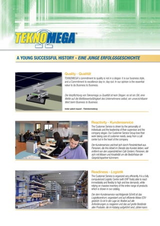 A YOUNG SUCCESSFUL HISTORY - EINE JUNGE ERFOLGSGESCHICHTE


                      Quality - Qualität
                      TEKNOMEGA's commitment to quality is not in a slogan: it is our business style,
                      and a Commitment to excellence day-in, day-out. In our opinion is the essential
                      value to do Business to Business.


                      Die Verpflichtung von Teknomega zu Qualität ist kein Slogan: es ist ein Stil, eine
                      Wette auf die Wettbewerbsfähigkeit des Unternehmens selbst, ein unverzichtbarer
                      Wert beim Business to Business.

                      Under patent request - Patentanmeldung




                                                     Reactivity - Kundenservice
                                                     The Customer Service is driven by the personality of
                                                     individuals and the leadership of their supervisor and the
                                                     company slogan. Our Customer Service Group love their
                                                     work taking care of customer needs, away from a call
                                                     center but in the heart of the company.
                                                     Der Kundenservice zeichnet sich durch Persönlichkeit aus.
                                                     Personen, die ihre Arbeit im Dienste des Kunden lieben, weit
                                                     entfernt von den unpersönlichen Call-Centern; Personen, die
                                                     sich mit Wissen und Kreativität um die Bedürfnisse der
                                                     Gesprächspartner kümmern.



                                                     Readiness - Logistik
                                                     The Customer Service is organized very efficiently. It is a fully
                                                     computerized Logistic Centre (with ERP Tools) able to react
                                                     immediately and flexibly to high and low demands, while
                                                     relying on massive inventory of the entire range of products
                                                     which is shown in our catalog.
                                                     Der dem Kundenservice nachfolgende Schritt ist das
                                                     Logistikzentrum, organisiert und auf effiziente Weise EDV-
                                                     gestützt. Es ist in der Lage ist, flexibel auf alle
                                                     Anforderungen zu reagieren und das auf große Bestände
                                                     aller Produkte, die im Katalog aufgeführt sind, zählen kann.
 