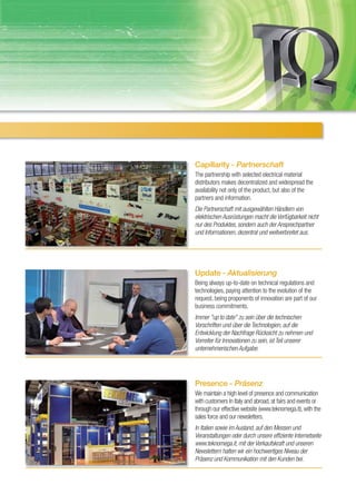Capillarity - Partnerschaft
The partnership with selected electrical material
distributors makes decentralized and widespread the
availability not only of the product, but also of the
partners and information.
Die Partnerschaft mit ausgewählten Händlern von
elektrischen Ausrüstungen macht die Verfügbarkeit nicht
nur des Produktes, sondern auch der Ansprechpartner
und Informationen, dezentral und weitverbreitet aus.




Update - Aktualisierung
Being always up-to-date on technical regulations and
technologies, paying attention to the evolution of the
request, being proponents of innovation are part of our
business commitments.
Immer "up to date" zu sein über die technischen
Vorschriften und über die Technologien, auf die
Entwicklung der Nachfrage Rücksicht zu nehmen und
Vorreiter für Innovationen zu sein, ist Teil unserer
unternehmerischen Aufgabe.




Presence - Präsenz
We maintain a high level of presence and communication
with customers In Italy and abroad, at fairs and events or
through our effective website (www.teknomega.it), with the
sales force and our newsletters.
In Italien sowie im Ausland, auf den Messen und
Veranstaltungen oder durch unsere effiziente Internetseite
www.teknomega.it, mit der Verkaufskraft und unseren
Newslettern halten wir ein hochwertiges Niveau der
Präsenz und Kommunikation mit den Kunden bei.
 