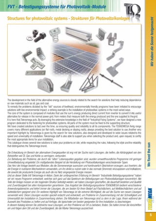 FVT - Befestigungssysteme für Photovoltaik-Module

Structures for photovoltaic systems - Strukturen für Photovoltaikanlagen




                                                                                                                                                                Wir haben die Sonne festgemacht
The development in the field of the alternative energy sources is closely related to the search for solutions that help reducing dependence
on raw materials such as oil, gas and coal.
To remedy the problems dictated by the "old" sources of livelihood, environmentally friendly programs have been initiated to encourage
solutions with low environmental impact; a striking example is the installation of photovoltaic systems in the most varied ways.
The core of the system is composed of modules that use the sun's energy producing direct current from inverter to convert it into useful
alternative for release in the normal power grid, from meters that measure both the energy produced and the one supplied to the grid.
It is here that Teknomega acts. By leveraging the extensive knowledge in the field of "Industrial Fixing Systems”, we have designed a new
program dedicated to the fastening for photovoltaic systems. All parts of the system must be fixed to the supporting structure.
We have created solutions to last over the time, so ensuring quality and reliability to all its components. The TEKNOMEGA fixing range
covers many different applications (on flat roofs, metal decking or sloping roofs), always providing the best solution to use. Another very
important highlight by Teknomega is given by the search for new solutions, also designed and developed to solve issues related to the
speed and universality of installation. Teknomega staff is also able to support you when selecting the product and, upon request, to certify
the most appropriate items for your installation.
This catalogue shows several new solutions to solve your problems on site, while respecting the rules, following the style and the reliability

                                                                                                                                                 We fixed the sun
that distinguishes the Teknomega brand.

Die Entwicklung im Bereich der alternativen Energiequellen ist eng mit der Suche nach Lösungen, die helfen, die Abhängigkeit von den
Rohstoffen wie Öl, Gas und Kohle zu verringern, verbunden.
Zur Behebung der Probleme, die durch die “alten” Lebensquellen gegeben sind, wurden umweltfreundliche Programme mit geringer
Umweltbelastung eingeleitet. Ein maßgebendes Beispiel ist die Herstellung von Photovoltaikanlagen verschiedenster Typen.
Das Herz der Anlage besteht aus Modulen, die die Sonnenenergie ausnutzen und kontinuierlich Gleichstrom erzeugen, aus Invertern, die
die Energie in nutzbaren Wechselstrom verwandeln, um ihn direkt zu nutzen oder in das normale Stromnetz einzuspeisen und Indikatoren,
die sowohl die produzierte Energie als auch die ins Netz eingespeiste Energie messen.
Und an dieser Stelle tritt Teknomega in Aktion. Dank der umfangreichen Erfahrung im Bereich “Industrielle Befestigungssysteme” haben
wir ein neues Programm entwickelt, welches sich ganz auf das Spektrum der Befestigungen von Photovoltaikanlagen konzentriert. Alle
Teile der Anlage müssen an der tragenden Struktur befestigt werden; wir haben Lösungen geschaffen, die dauerhaft bestehen und Qualität
und Zuverlässigkeit bei allen Komponenten garantieren. Das Angebot der Befestigungssysteme TEKNOMEGA bedient verschiedene
Anwendungsbereiche und liefert immer die Lösungen, die am besten für Ihren Bedarf auf Flachdächern, auf Wellblechdächern und auf
Satteldächern geeignet sind. Ein weiteres Highlight von Teknomega ist die extreme Wichtigkeit, die auf die Suche von neuen Lösungen
verwendet wird. Diese Lösungen wurden speziell erdacht und entwickelt, um Probleme im Zusammenhang mit der Schnelligkeit und
Universalität der Installation in Zusammenhang stehen. Die Mitarbeiter von Teknomega sind zu dem in der Lage, Ihnen während der
Auswahl des Produktes zu helfen und auf Anfrage, die typischsten am besten geeigneten für Ihre Installation zu bescheinigen.
In diesem Katalog können Sie zahlreiche neue Lösungen, um Ihre Probleme vor Ort zu beheben, finden. Sie halten immer die Vorschriften
ein und folgen dem Stil und der Zuverlässigkeit, die die Marke Teknomega auszeichnet.

                                                                                                                                                             5
 