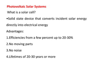 Photovoltaic Solar Systems
What is a solar cell?
•Solid state device that converts incident solar energy
directly into electrical energy
Advantages:
1.Efficiencies from a few percent up to 20-30%
2.No moving parts
3.No noise
4.Lifetimes of 20-30 years or more
 