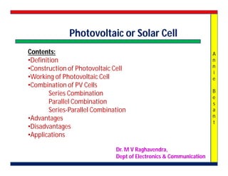 A
n
n
i
e
B
e
s
a
n
t
Photovoltaic or Solar Cell
Contents:
•Definition
•Construction of Photovoltaic Cell
•Working of Photovoltaic Cell
•Combination of PV Cells
Series Combination
Parallel Combination
Series-Parallel Combination
•Advantages
•Disadvantages
•Applications
Dr. M V Raghavendra,
Dept of Electronics & Communication
 