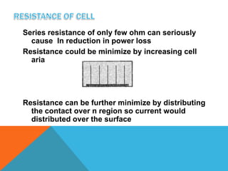 Series resistance of only few ohm can seriously
  cause In reduction in power loss
Resistance could be minimize by increasing cell
  aria




Resistance can be further minimize by distributing
  the contact over n region so current would
  distributed over the surface
 