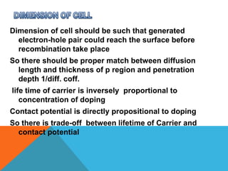 Dimension of cell should be such that generated
  electron-hole pair could reach the surface before
  recombination take place
So there should be proper match between diffusion
  length and thickness of p region and penetration
  depth 1/diff. coff.
life time of carrier is inversely proportional to
   concentration of doping
Contact potential is directly propositional to doping
So there is trade-off between lifetime of Carrier and
  contact potential
 