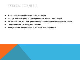  Solar cell is simple diode with special desgin
 Enough energetic photon cause generation of electron-hole pair
 Excited electron and hole get drifted by built-in potential in depletion region
 The drift current cause current in circuit.
 Voltage across individual cell is equal to built in potential
 