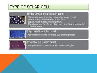 TYPE OF SOLAR CELL
       Single Crystal solar cells in panel
       • Silicon solar cells are made using either single crystal
         wafers, polycrystalline wafers or thin films
       • approx. 1/3 to 1/2 of a millimeter thick
       • The silicon must be of a very high purity and have a near perfect
         crystal structure

       Polycrystalline solar panel
       • Polycrystalline wafers are made by a casting process


       Amorphous-Si solar panel
       • Amorphous silicon, one of the thin film technologies
 