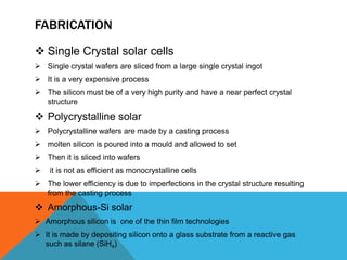 FABRICATION
 Single Crystal solar cells
 Single crystal wafers are sliced from a large single crystal ingot
 It is a very expensive process
 The silicon must be of a very high purity and have a near perfect crystal
  structure

 Polycrystalline solar
 Polycrystalline wafers are made by a casting process
 molten silicon is poured into a mould and allowed to set
 Then it is sliced into wafers
   it is not as efficient as monocrystalline cells
 The lower efficiency is due to imperfections in the crystal structure resulting
  from the casting process
 Amorphous-Si solar
 Amorphous silicon is one of the thin film technologies
 It is made by depositing silicon onto a glass substrate from a reactive gas
  such as silane (SiH4)
 