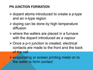 PN JUNCTION FORMATION

 dopant atoms introduced to create a p-type
  and an n-type region
 doping can be done by high temperature
  diffusion
 where the wafers are placed in a furnace
  with the dopant introduced as a vapour
 Once a p-n junction is created, electrical
  contacts are made to the front and the back
  of the cell
 evaporating or screen printing metal on to
  the wafer to form contact
 