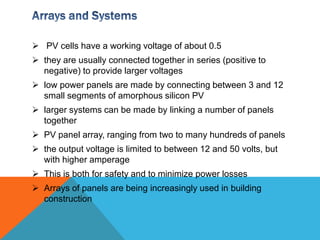  PV cells have a working voltage of about 0.5
 they are usually connected together in series (positive to
  negative) to provide larger voltages
 low power panels are made by connecting between 3 and 12
  small segments of amorphous silicon PV
 larger systems can be made by linking a number of panels
  together
 PV panel array, ranging from two to many hundreds of panels
 the output voltage is limited to between 12 and 50 volts, but
  with higher amperage
 This is both for safety and to minimize power losses
 Arrays of panels are being increasingly used in building
  construction
 