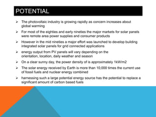 POTENTIAL
 The photovoltaic industry is growing rapidly as concern increases about
  global warming
 For most of the eighties and early nineties the major markets for solar panels
  were remote area power supplies and consumer products
 However in the mid nineties a major effort was launched to develop building
  integrated solar panels for grid connected applications
 energy output from PV panels will vary depending on the
  orientation, location, daily weather and season
 On a clear sunny day, the power density of is approximately 1kW/m2
 The solar energy received by Earth is more than 10,000 times the current use
  of fossil fuels and nuclear energy combined
 harnessing such a large potential energy source has the potential to replace a
  significant amount of carbon based fuels
 