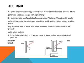 ABSTRACT
 Solar photovoltaic energy conversion is a one-step conversion process which
generates electrical energy from light energy.
 Light is made up of packets of energy called Photons. When they hit a solid
surface they excite the electrons, bound into solid, up to a higher energy level in
which
they are more free to move. But these electrons relax and come back to the
ground
state within no time.
 In a photovoltaic device, however, there is some built-in asymmetry which
  pulls the
excited electrons away before they can relax, and feeds them to an external
circuit.
 