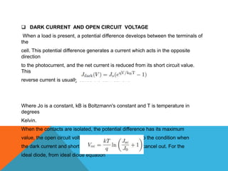  DARK CURRENT AND OPEN CIRCUIT VOLTAGE
 When a load is present, a potential difference develops between the terminals of
the
cell. This potential difference generates a current which acts in the opposite
direction
to the photocurrent, and the net current is reduced from its short circuit value.
This
reverse current is usually called the dark current.




Where Jo is a constant, kB is Boltzmann's constant and T is temperature in
degrees
Kelvin.
When the contacts are isolated, the potential difference has its maximum
value, the open circuit voltage Voc. This is equivalent to the condition when
the dark current and short circuit photocurrent exactly cancel out. For the
ideal diode, from ideal diode equation
 