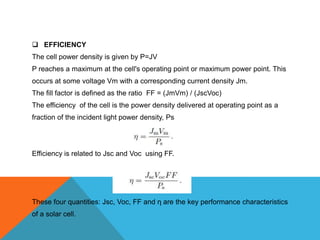  EFFICIENCY
The cell power density is given by P=JV
P reaches a maximum at the cell's operating point or maximum power point. This
occurs at some voltage Vm with a corresponding current density Jm.
The fill factor is defined as the ratio FF = (JmVm) / (JscVoc)
The efficiency of the cell is the power density delivered at operating point as a
fraction of the incident light power density, Ps




Efficiency is related to Jsc and Voc using FF.




These four quantities: Jsc, Voc, FF and η are the key performance characteristics
of a solar cell.
 