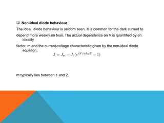  Non-ideal diode behaviour
The ideal diode behaviour is seldom seen. It is common for the dark current to
depend more weakly on bias. The actual dependence on V is quantified by an
   ideality
factor, m and the current-voltage characteristic given by the non-ideal diode
    equation,




m typically lies between 1 and 2.
 