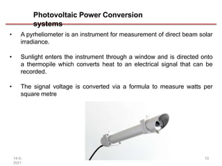 Photovoltaic Power Conversion
systems
• A pyrheliometer is an instrument for measurement of direct beam solar
irradiance.
• Sunlight enters the instrument through a window and is directed onto
a thermopile which converts heat to an electrical signal that can be
recorded.
• The signal voltage is converted via a formula to measure watts per
square metre
14-5-
2021
10
 