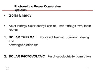 Photovoltaic Power Conversion
systems
14-5-
2021
13
• Solar Energy :
• Solar Energy Solar energy can be used through two main
routes:
1. SOLAR THERMAL : For direct heating , cooking, drying
and
power generation etc.
2. SOLAR PHOTOVOLTAIC : For direct electricity generation
 