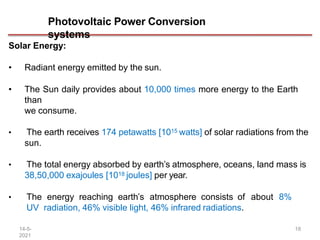 Photovoltaic Power Conversion
systems
14-5-
2021
18
Solar Energy:
• Radiant energy emitted by the sun.
• The Sun daily provides about 10,000 times more energy to the Earth
than
we consume.
• The earth receives 174 petawatts [1015 watts] of solar radiations from the
sun.
• The total energy absorbed by earth’s atmosphere, oceans, land mass is
38,50,000 exajoules [1018 joules] per year.
• The energy reaching earth’s atmosphere consists of about 8%
UV radiation, 46% visible light, 46% infrared radiations.
 