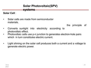 Solar Photovoltaic(SPV)
systems
14-5-
2021
21
Solar Cell :
• Solar cells are made from semiconductor
materials.
• Converts sunlight into electricity according to
photovoltaic effect.
the principle of
• Photovoltaic cells use p-n junction to generates electron-hole pairs
which in turn constitutes electric current.
• Light shining on the solar cell produces both a current and a voltage to
generate electric power.
 