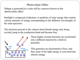 Photovoltaic Effect
Voltage is generated in a solar cell by a process known as the
‘photovoltaic effect’
Sunlight is composed of photons, or particles of solar energy that contain
various amounts of energy corresponding to the different wavelengths of
the solar spectrum.
The electrons present in the valence band absorb energy and, being
excited, jump to the conduction band and become free.
These highly excited electrons are accelerated
into a different material by a built-in
potential.
This generates an electromotive force, and
thus some of the light energy is converted into
electric energy.
 