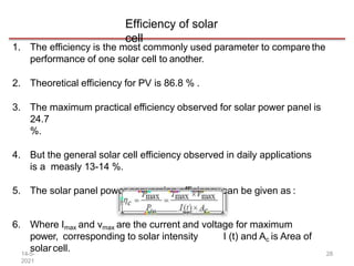 Efficiency of solar
cell
1. The efficiency is the most commonly used parameter to compare the
performance of one solar cell to another.
2. Theoretical efficiency for PV is 86.8 % .
3. The maximum practical efficiency observed for solar power panel is
24.7
%.
4. But the general solar cell efficiency observed in daily applications
is a measly 13-14 %.
5. The solar panel power conversion efficiency can be given as :
6. Where Imax and vmax are the current and voltage for maximum
power, corresponding to solar intensity I (t) and Ac is Area of
solarcell.
14-5-
2021
28
 