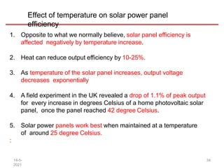 Effect of temperature on solar power panel
efficiency
14-5-
2021
34
1. Opposite to what we normally believe, solar panel efficiency is
affected negatively by temperature increase.
2. Heat can reduce output efficiency by 10-25%.
3. As temperature of the solar panel increases, output voltage
decreases exponentially
4. A field experiment in the UK revealed a drop of 1.1% of peak output
for every increase in degrees Celsius of a home photovoltaic solar
panel, once the panel reached 42 degree Celsius.
5. Solar power panels work best when maintained at a temperature
of around 25 degree Celsius.
:
 